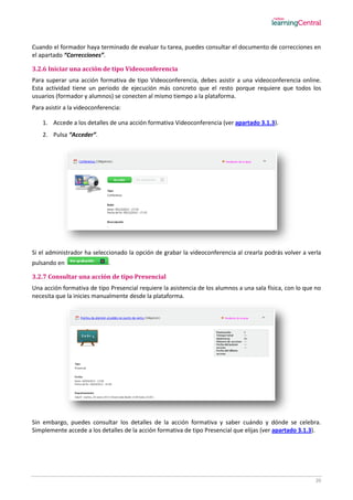 20
Cuando el formador haya terminado de evaluar tu tarea, puedes consultar el documento de correcciones en
el apartado “Correcciones”.
3.2.6 Iniciar una acción de tipo Videoconferencia
Para superar una acción formativa de tipo Videoconferencia, debes asistir a una videoconferencia online.
Esta actividad tiene un periodo de ejecución más concreto que el resto porque requiere que todos los
usuarios (formador y alumnos) se conecten al mismo tiempo a la plataforma.
Para asistir a la videoconferencia:
1. Accede a los detalles de una acción formativa Videoconferencia (ver apartado 3.1.3).
2. Pulsa “Acceder”.
Si el administrador ha seleccionado la opción de grabar la videoconferencia al crearla podrás volver a verla
pulsando en .
3.2.7 Consultar una acción de tipo Presencial
Una acción formativa de tipo Presencial requiere la asistencia de los alumnos a una sala física, con lo que no
necesita que la inicies manualmente desde la plataforma.
Sin embargo, puedes consultar los detalles de la acción formativa y saber cuándo y dónde se celebra.
Simplemente accede a los detalles de la acción formativa de tipo Presencial que elijas (ver apartado 3.1.3).
 