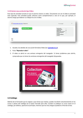 21
3.2.8 Iniciar una acción de tipo Vídeo
Este tipo de actividad consiste en que el alumno visione un vídeo. Únicamente con ver el vídeo la actividad
está superada. Esta actividad puede utilizarse como complementaria a otra en la que, por ejemplo, el
alumno tenga que elaborar su trabajo tras ver el vídeo.
1. Accede a los detalles de una acción formativa Vídeo (ver apartado 3.1.3).
2. Pulsa “Reproducir vídeo”.
3. El vídeo se abrirá en una ventana emergente del navegador. Si tienes problemas para abrirlo,
comprueba que no tienes las ventanas emergentes del navegador bloqueadas.
3.3 Catálogo
Además de la formación que te asignan y que tienes que realizar, puedes inscribirte voluntariamente en los
cursos o planes del catálogo (en el plazo marcado para ello). Cuando se publique un curso nuevo en el
catálogo, por defecto, aparecerá al principio, mientras que los más antiguos quedarán al final de la lista.
 