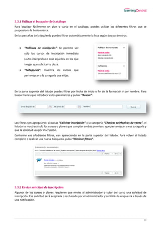22
3.3.1 Utilizar el buscador del catálogo
Para localizar fácilmente un plan o curso en el catálogo, puedes utilizar los diferentes filtros que te
proporciona la herramienta.
En las pestañas de la izquierda puedes filtrar automáticamente la lista según dos parámetros:
 “Políticas de inscripción”: te permite ver
solo los cursos de inscripción inmediata
(auto-inscripción) o solo aquellos en los que
tengas que solicitar tu plaza.
 “Categorías”: muestra los cursos que
pertenezcan a la categoría que elijas.
En la parte superior del listado puedes filtrar por fecha de inicio o fin de la formación y por nombre. Para
buscar tienes que introducir estos parámetros y pulsar “Buscar”.
Los filtros son agregativos: si pulsas “Solicitar inscripción” y la categoría “Técnicas telefónicas de venta”, el
listado te mostrará solo los cursos o planes que cumplan ambas premisas: que pertenezcan a esa categoría y
que la solicitud sea por inscripción.
Conforme vas añadiendo filtros, van apareciendo en la parte superior del listado. Para volver al listado
completo o realizar una nueva búsqueda, pulsa “Eliminar filtros”.
3.3.2 Enviar solicitud de inscripción
Algunos de los cursos o planes requieren que envíes al administrador o tutor del curso una solicitud de
inscripción. Esa solicitud será aceptada o rechazada por el administrador y recibirás la respuesta a través de
una notificación.
 