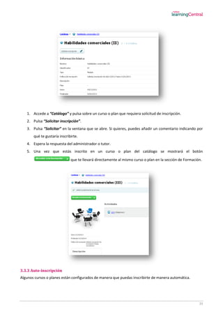 23
1. Accede a “Catálogo” y pulsa sobre un curso o plan que requiera solicitud de inscripción.
2. Pulsa “Solicitar inscripción”.
3. Pulsa “Solicitar” en la ventana que se abre. Si quieres, puedes añadir un comentario indicando por
qué te gustaría inscribirte.
4. Espera la respuesta del administrador o tutor.
5. Una vez que estás inscrito en un curso o plan del catálogo se mostrará el botón
que te llevará directamente al mismo curso o plan en la sección de Formación.
3.3.3 Auto-inscripción
Algunos cursos o planes están configurados de manera que puedas inscribirte de manera automática.
 