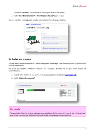 24
1. Accede a “Catálogo” y pulsa sobre un curso o plan de auto-inscripción.
2. Pulsa “Inscribirse en el plan” o “Inscribirse en el curso” según el caso.
Una vez inscrito o inscrita puedes acceder a las acciones formativas y realizarlas.
3.4 Realizar una encuesta
A través de las encuestas asociadas a actividades puedes hacer llegar a los administradores tu opinión sobre
cada acción formativa.
No todas las acciones formativas incluyen una encuesta, depende de lo que hayan decido los
administradores.
1. Accede a los detalles de una acción formativa que ya has realizado (ver apartado 3.1.3).
2. Pulsa “Responder encuesta”.
Recuerda
Puedes realizar la encuesta una vez hayas superado la acción formativa. En caso de que no la superes,
tendrás que esperar a que finalice el plazo de la acción formativa para poder realizarla.
 
