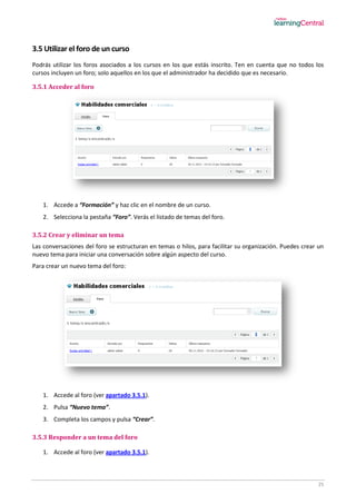 25
3.5 Utilizar el foro de un curso
Podrás utilizar los foros asociados a los cursos en los que estás inscrito. Ten en cuenta que no todos los
cursos incluyen un foro; solo aquellos en los que el administrador ha decidido que es necesario.
3.5.1 Acceder al foro
1. Accede a “Formación” y haz clic en el nombre de un curso.
2. Selecciona la pestaña “Foro”. Verás el listado de temas del foro.
3.5.2 Crear y eliminar un tema
Las conversaciones del foro se estructuran en temas o hilos, para facilitar su organización. Puedes crear un
nuevo tema para iniciar una conversación sobre algún aspecto del curso.
Para crear un nuevo tema del foro:
1. Accede al foro (ver apartado 3.5.1).
2. Pulsa “Nuevo tema”.
3. Completa los campos y pulsa “Crear”.
3.5.3 Responder a un tema del foro
1. Accede al foro (ver apartado 3.5.1).
 