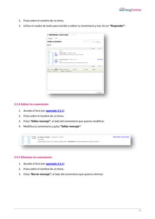 26
2. Pulsa sobre el nombre de un tema.
3. Utiliza el cuadro de texto para escribir y editar tu comentario y haz clic en “Responder”.
3.5.4 Editar tu comentario
1. Accede al foro (ver apartado 3.5.1).
2. Pulsa sobre el nombre de un tema.
3. Pulsa “Editar mensaje”, al lado del comentario que quieres modificar.
4. Modifica tu comentario y pulsa “Editar mensaje”.
3.5.5 Eliminar tu comentario
1. Accede al foro (ver apartado 3.5.1).
2. Pulsa sobre el nombre de un tema.
3. Pulsa “Borrar mensaje”, al lado del comentario que quieres eliminar.
 