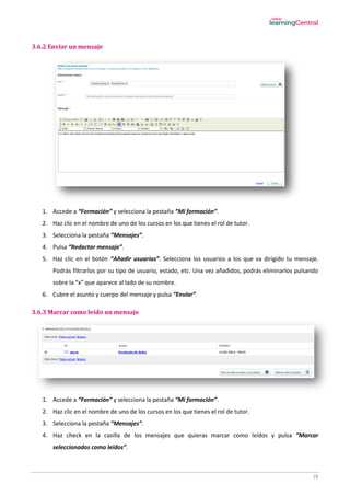 28
3.6.2 Enviar un mensaje
1. Accede a “Formación” y selecciona la pestaña “Mi formación”.
2. Haz clic en el nombre de uno de los cursos en los que tienes el rol de tutor.
3. Selecciona la pestaña “Mensajes”.
4. Pulsa “Redactar mensaje”.
5. Haz clic en el botón “Añadir usuarios”. Selecciona los usuarios a los que va dirigido tu mensaje.
Podrás filtrarlos por su tipo de usuario, estado, etc. Una vez añadidos, podrás eliminarlos pulsando
sobre la “x” que aparece al lado de su nombre.
6. Cubre el asunto y cuerpo del mensaje y pulsa “Enviar”.
3.6.3 Marcar como leído un mensaje
1. Accede a “Formación” y selecciona la pestaña “Mi formación”.
2. Haz clic en el nombre de uno de los cursos en los que tienes el rol de tutor.
3. Selecciona la pestaña “Mensajes”.
4. Haz check en la casilla de los mensajes que quieras marcar como leídos y pulsa “Marcar
seleccionados como leídos”.
 
