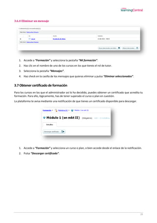 29
3.6.4 Eliminar un mensaje
1. Accede a “Formación” y selecciona la pestaña “Mi formación”.
2. Haz clic en el nombre de uno de los cursos en los que tienes el rol de tutor.
3. Selecciona la pestaña “Mensajes”.
4. Haz check en la casilla de los mensajes que quieras eliminar y pulsa “Eliminar seleccionados”.
3.7 Obtener certificado de formación
Para los cursos en los que el administrador así lo ha decidido, puedes obtener un certificado que acredita tu
formación. Para ello, lógicamente, has de tener superado el curso o plan en cuestión.
La plataforma te avisa mediante una notificación de que tienes un certificado disponible para descargar.
1. Accede a “Formación” y selecciona un curso o plan, o bien accede desde el enlace de la notificación.
2. Pulsa “Descargar certificado”.
 