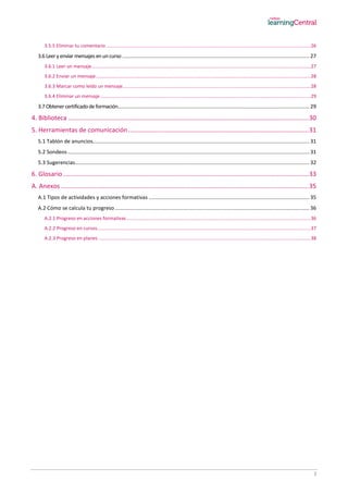 3
3.5.5 Eliminar tu comentario .........................................................................................................................................................26
3.6 Leeryenviar mensajes enuncurso ............................................................................................................................... 27
3.6.1 Leer un mensaje....................................................................................................................................................................27
3.6.2 Enviar un mensaje.................................................................................................................................................................28
3.6.3 Marcar como leído un mensaje.............................................................................................................................................28
3.6.4 Eliminar un mensaje..............................................................................................................................................................29
3.7 Obtener certificadode formación.................................................................................................................................. 29
4. Biblioteca .........................................................................................................................................30
5. Herramientas de comunicación.......................................................................................................31
5.1 Tablón de anuncios................................................................................................................................................... 31
5.2 Sondeos .................................................................................................................................................................... 31
5.3 Sugerencias............................................................................................................................................................... 32
6. Glosario............................................................................................................................................33
A. Anexos .............................................................................................................................................35
A.1 Tipos de actividades y acciones formativas ............................................................................................................. 35
A.2 Cómo se calcula tu progreso.................................................................................................................................... 36
A.2.1 Progreso en acciones formativas..........................................................................................................................................36
A.2.2 Progreso en cursos................................................................................................................................................................37
A.2.3 Progreso en planes ...............................................................................................................................................................38
 