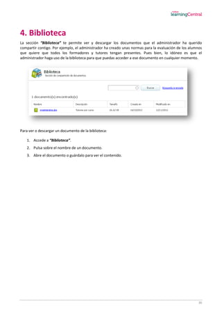 30
4. Biblioteca
La sección “Biblioteca” te permite ver y descargar los documentos que el administrador ha querido
compartir contigo. Por ejemplo, el administrador ha creado unas normas para la evaluación de los alumnos
que quiere que todos los formadores y tutores tengan presentes. Pues bien, lo idóneo es que el
administrador haga uso de la biblioteca para que puedas acceder a ese documento en cualquier momento.
Para ver o descargar un documento de la biblioteca:
1. Accede a “Biblioteca”.
2. Pulsa sobre el nombre de un documento.
3. Abre el documento o guárdalo para ver el contenido.
 