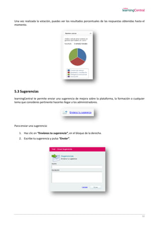 32
Una vez realizada la votación, puedes ver los resultados porcentuales de las respuestas obtenidas hasta el
momento.
5.3 Sugerencias
learningCentral te permite enviar una sugerencia de mejora sobre la plataforma, la formación o cualquier
tema que consideres pertinente hacerles llegar a los administradores.
Para enviar una sugerencia:
1. Haz clic en “Envíanos tu sugerencia”, en el bloque de la derecha.
2. Escribe tu sugerencia y pulsa “Enviar”.
 