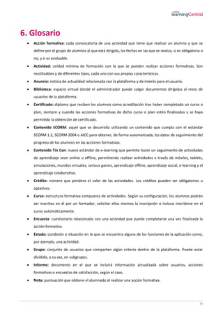 33
6. Glosario
 Acción formativa: cada convocatoria de una actividad que tiene que realizar un alumno y que se
define por el grupo de alumnos al que está dirigida, las fechas en las que se realiza, si es obligatoria o
no, y si es evaluable.
 Actividad: unidad mínima de formación con la que se pueden realizar acciones formativas. Son
reutilizables y de diferentes tipos, cada uno con sus propias características.
 Anuncio: noticia de actualidad relacionada con la plataforma y de interés para el usuario.
 Biblioteca: espacio virtual donde el administrador puede colgar documentos dirigidos al resto de
usuarios de la plataforma.
 Certificado: diploma que reciben los alumnos como acreditación tras haber completado un curso o
plan, siempre y cuando las acciones formativas de dicho curso o plan estén finalizadas y se haya
permitido la obtención de certificado.
 Contenido SCORM: aquel que se desarrolla utilizando un contenido que cumpla con el estándar
SCORM 1.2, SCORM 2004 o AICC para obtener, de forma automatizada, los datos de seguimiento del
progreso de los alumnos en las acciones formativas.
 Contenido Tin Can: nuevo estándar de e-learning que permite hacer un seguimiento de actividades
de aprendizaje sean online u offline, permitiendo realizar actividades a través de móviles, tablets,
simulaciones, mundos virtuales, serious games, aprendizaje offline, aprendizaje social, e-learning y el
aprendizaje colaborativo.
 Crédito: número que pondera el valor de las actividades. Los créditos pueden ser obligatorios u
optativos.
 Curso: estructura formativa compuesta de actividades. Según su configuración, los alumnos podrán
ser inscritos en él por un formador, solicitar ellos mismos la inscripción o incluso inscribirse en el
curso automáticamente.
 Encuesta: cuestionario relacionado con una actividad que puede completarse una vez finalizada la
acción formativa.
 Estado: condición o situación en la que se encuentra alguna de las funciones de la aplicación como,
por ejemplo, una actividad.
 Grupo: conjunto de usuarios que comparten algún criterio dentro de la plataforma. Puede estar
dividido, a su vez, en subgrupos.
 Informe: documento en el que se incluirá información actualizada sobre usuarios, acciones
formativas o encuestas de satisfacción, según el caso.
 Nota: puntuación que obtiene el alumnado al realizar una acción formativa.
 
