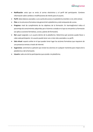 34
 Notificación: aviso que se envía al correo electrónico y al perfil del participante. Contiene
información sobre cambios o modificaciones de interés para el usuario.
 Perfil: datos básicos asociados a una cuenta de acceso a la plataforma (nombre o rol, entre otros).
 Plan: es la estructura formativa más general de la plataforma y está compuesta de cursos.
 Progreso: nivel de cumplimiento de los objetivos de la formación. En learningCentral indica el
porcentaje de conocimientos adquiridos por el alumno o estado en el que se encuentra su formación
(se aplica a acciones formativas, cursos y planes de formación).
 Rol: papel asignado a un usuario dentro de la plataforma. Determina qué acciones puede llevar a
cabo cada participante. Un usuario puede tener uno o más roles asociados a su perfil.
 Sala virtual: espacio online en el que pueden tener lugar las acciones formativas que requieren de
una presencia remota a través de Internet.
 Sugerencia: comentario o petición que envían los alumnos en cualquier momento para mejora de la
plataforma o de la formación.
 Usuario: cada uno de los participantes que accede a la plataforma.
 
