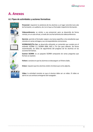 35
A. Anexos
A.1 Tipos de actividades y acciones formativas
Presencial: requieren la asistencia de los alumnos a un lugar concreto (una sala
de formación, un auditorio, etc.) en el que un formador impartirá la formación.
Videoconferencia: es similar a una presencial, pero se desarrolla de forma
remota, en un aula virtual, a través de una herramienta de videoconferencia.
Ejercicio: permite al formador asignar una tarea específica a los estudiantes que
consiste en varias entregas y sus correspondientes correcciones.
SCORM/AICC/Tin Can: se desarrolla utilizando un contenido que cumpla con el
estándar SCORM 1.2, SCORM 2004, AICC o Tin Can para obtener, de forma
automatizada, los datos de seguimiento del progreso de los alumnos en las
acciones formativas.
Examen SCORM: es un paquete SCORM compuesto de varias preguntas que
forman un examen.
Fichero: consiste en que los alumnos se descarguen un fichero dado.
Enlace: requiere que los alumnos visiten el enlace que se les adjunta.
Vídeo: la actividad consiste en que el alumno debe ver un vídeo. El vídeo se
abrirá en una ventana emergente del navegador.
 