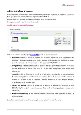 36
A.2 Cómo se calcula tu progreso
learningCentral te permite enviar una sugerencia de mejora sobre la plataforma, la formación o cualquier
tema que consideres pertinente hacerles llegar a los administradores.
Puedes consultar tu progreso en una acción formativa, en un curso o en un plan.
El progreso te muestra tu evolución en la formación.
A.2.1 Progreso en acciones formativas
En todas las acciones formativas (ver apartado 3.1.3) verás los siguientes campos:
 Puntuación: muestra la puntuación obtenida por el alumno siempre que la acción formativa sea
evaluable. Pueden ser evaluadas tanto por un formador (Presencial, Ejercicio o Videoconferencia),
como de evaluación automática, como es en el caso de las SCORM/AICC/Tin Can.
 Tiempo total: es el tiempo total invertido en la acción formativa. Solo reflejará el tiempo de aquellas
acciones formativas de tipo SCORM/AICC/Tin Can que estén configuradas para recoger esta
información.
 Asistencia: indica si el alumno ha asistido o no a la acción formativa (en el caso de acciones
formativas de tipo Presencial o Videoconferencia). Para el resto de tipos de actividad, indica si el
alumno ha accedido o no al contenido (acciones formativas de tipo Fichero, Ejercicio,
SCORM/AICC/Tin Can, Enlace o Vídeo).
 Número de accesos: número de veces que el alumno ha accedido al contenido de tipo
SCORM/AICC/Tin Can (solo en el caso de que el contenido esté configurado para recoger esta
información).
 Fecha del primer y último acceso: fecha de la primera y la última vez que el alumno ha accedido a la
acción formativa.
Estos datos se actualizarán automáticamente según vayas realizando la acción formativa.
 