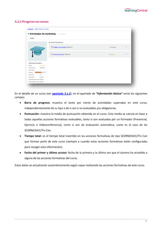 37
A.2.2 Progreso en cursos
En el detalle de un curso (ver apartado 3.1.2), en el apartado de “Información básica” verás los siguientes
campos:
 Barra de progreso: muestra el tanto por ciento de actividades superadas en este curso,
independientemente de su tipo o de si son o no evaluables y/u obligatorias.
 Puntuación: muestra la media de puntuación obtenida en el curso. Esta media se calcula en base a
todas aquellas acciones formativas evaluables, tanto si son evaluadas por un formador (Presencial,
Ejercicio o Videoconferencia), como si son de evaluación automática, como es el caso de las
SCORM/AICC/Tin Can.
 Tiempo total: es el tiempo total invertido en las acciones formativas de tipo SCORM/AICC/Tin Can
que forman parte de este curso (siempre y cuando estas acciones formativas estén configuradas
para recoger esta información).
 Fecha del primer y último acceso: fecha de la primera y la última vez que el alumno ha accedido a
alguna de las acciones formativas del curso.
Estos datos se actualizarán automáticamente según vayas realizando las acciones formativas de este curso.
 