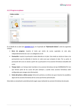 38
A.2.3 Progreso en planes
En el detalle de un plan (ver apartado 3.1.1), en el apartado de “Información básica”, verás los siguientes
campos:
 Barra de progreso: muestra el tanto por ciento de cursos superados en este plan,
independientemente de si son o no obligatorios en él.
 Puntuación: muestra la puntuación media obtenida en el plan. Esta media se calcula en base a las
puntuaciones que ha obtenido el alumno en cada curso que compone el plan. Por su parte, la
puntuación del curso se calcula a partir de su puntuación en las acciones formativas evaluables del
curso.
 Tiempo total: es el tiempo total invertido en las acciones formativas de tipo SCORM/AICC/Tin Can
que forman parte de los cursos del plan (siempre y cuando estas acciones formativas estén
configuradas para recoger esta información).
 Fecha del primer y último acceso: fecha de la primera y la última vez que el alumno ha accedido a
alguna de las acciones formativas de los cursos que forman parte del plan.
Estos datos se actualizarán automáticamente según vayas realizando las acciones formativas de este plan.
 
