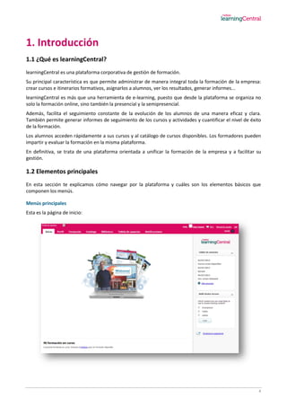 4
1. Introducción
1.1 ¿Qué es learningCentral?
learningCentral es una plataforma corporativa de gestión de formación.
Su principal característica es que permite administrar de manera integral toda la formación de la empresa:
crear cursos e itinerarios formativos, asignarlos a alumnos, ver los resultados, generar informes...
learningCentral es más que una herramienta de e-learning, puesto que desde la plataforma se organiza no
solo la formación online, sino también la presencial y la semipresencial.
Además, facilita el seguimiento constante de la evolución de los alumnos de una manera eficaz y clara.
También permite generar informes de seguimiento de los cursos y actividades y cuantificar el nivel de éxito
de la formación.
Los alumnos acceden rápidamente a sus cursos y al catálogo de cursos disponibles. Los formadores pueden
impartir y evaluar la formación en la misma plataforma.
En definitiva, se trata de una plataforma orientada a unificar la formación de la empresa y a facilitar su
gestión.
1.2 Elementos principales
En esta sección te explicamos cómo navegar por la plataforma y cuáles son los elementos básicos que
componen los menús.
Menús principales
Esta es la página de inicio:
 