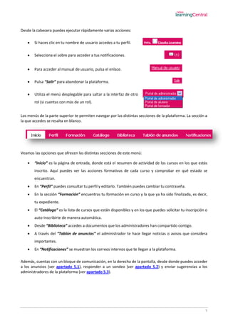 5
Desde la cabecera puedes ejecutar rápidamente varias acciones:
 Si haces clic en tu nombre de usuario accedes a tu perfil.
 Selecciona el sobre para acceder a tus notificaciones.
 Para acceder al manual de usuario, pulsa el enlace.
 Pulsa “Salir” para abandonar la plataforma.
 Utiliza el menú desplegable para saltar a la interfaz de otro
rol (si cuentas con más de un rol).
Los menús de la parte superior te permiten navegar por las distintas secciones de la plataforma. La sección a
la que accedes se resalta en blanco.
Veamos las opciones que ofrecen las distintas secciones de este menú:
 “Inicio” es la página de entrada, donde está el resumen de actividad de los cursos en los que estás
inscrito. Aquí puedes ver las acciones formativas de cada curso y comprobar en qué estado se
encuentran.
 En “Perfil” puedes consultar tu perfil y editarlo. También puedes cambiar tu contraseña.
 En la sección “Formación” encuentras tu formación en curso y la que ya ha sido finalizada, es decir,
tu expediente.
 El “Catálogo” es la lista de cursos que están disponibles y en los que puedes solicitar tu inscripción o
auto-inscribirte de manera automática.
 Desde “Biblioteca” accedes a documentos que los administradores han compartido contigo.
 A través del “Tablón de anuncios” el administrador te hace llegar noticias o avisos que considera
importantes.
 En “Notificaciones” se muestran los correos internos que te llegan a la plataforma.
Además, cuentas con un bloque de comunicación, en la derecha de la pantalla, desde donde puedes acceder
a los anuncios (ver apartado 5.1), responder a un sondeo (ver apartado 5.2) y enviar sugerencias a los
administradores de la plataforma (ver apartado 5.3).
 