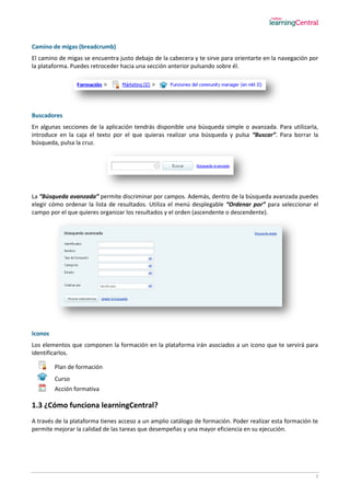 7
Camino de migas (breadcrumb)
El camino de migas se encuentra justo debajo de la cabecera y te sirve para orientarte en la navegación por
la plataforma. Puedes retroceder hacia una sección anterior pulsando sobre él.
Buscadores
En algunas secciones de la aplicación tendrás disponible una búsqueda simple o avanzada. Para utilizarla,
introduce en la caja el texto por el que quieras realizar una búsqueda y pulsa “Buscar”. Para borrar la
búsqueda, pulsa la cruz.
La “Búsqueda avanzada” permite discriminar por campos. Además, dentro de la búsqueda avanzada puedes
elegir cómo ordenar la lista de resultados. Utiliza el menú desplegable “Ordenar por” para seleccionar el
campo por el que quieres organizar los resultados y el orden (ascendente o descendente).
Iconos
Los elementos que componen la formación en la plataforma irán asociados a un icono que te servirá para
identificarlos.
Plan de formación
Curso
Acción formativa
1.3 ¿Cómo funciona learningCentral?
A través de la plataforma tienes acceso a un amplio catálogo de formación. Poder realizar esta formación te
permite mejorar la calidad de las tareas que desempeñas y una mayor eficiencia en su ejecución.
 
