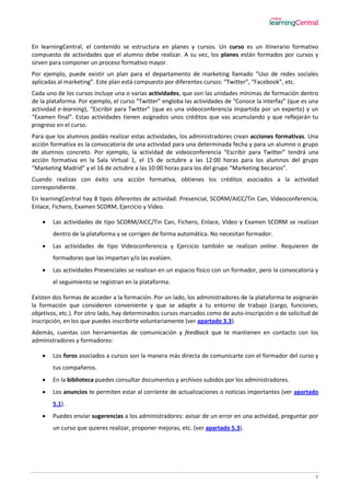 8
En learningCentral, el contenido se estructura en planes y cursos. Un curso es un itinerario formativo
compuesto de actividades que el alumno debe realizar. A su vez, los planes están formados por cursos y
sirven para componer un proceso formativo mayor.
Por ejemplo, puede existir un plan para el departamento de marketing llamado “Uso de redes sociales
aplicadas al marketing”. Este plan está compuesto por diferentes cursos: “Twitter”, “Facebook”, etc.
Cada uno de los cursos incluye una o varias actividades, que son las unidades mínimas de formación dentro
de la plataforma. Por ejemplo, el curso “Twitter” engloba las actividades de “Conoce la interfaz” (que es una
actividad e-learning), “Escribir para Twitter” (que es una videoconferencia impartida por un experto) y un
“Examen final”. Estas actividades tienen asignados unos créditos que vas acumulando y que reflejarán tu
progreso en el curso.
Para que los alumnos podáis realizar estas actividades, los administradores crean acciones formativas. Una
acción formativa es la convocatoria de una actividad para una determinada fecha y para un alumno o grupo
de alumnos concreto. Por ejemplo, la actividad de videoconferencia “Escribir para Twitter” tendrá una
acción formativa en la Sala Virtual 1, el 15 de octubre a las 12:00 horas para los alumnos del grupo
“Marketing Madrid” y el 16 de octubre a las 10:00 horas para los del grupo “Marketing becarios”.
Cuando realizas con éxito una acción formativa, obtienes los créditos asociados a la actividad
correspondiente.
En learningCentral hay 8 tipos diferentes de actividad: Presencial, SCORM/AICC/Tin Can, Videoconferencia,
Enlace, Fichero, Examen SCORM, Ejercicio y Vídeo.
 Las actividades de tipo SCORM/AICC/Tin Can, Fichero, Enlace, Vídeo y Examen SCORM se realizan
dentro de la plataforma y se corrigen de forma automática. No necesitan formador.
 Las actividades de tipo Videoconferencia y Ejercicio también se realizan online. Requieren de
formadores que las impartan y/o las evalúen.
 Las actividades Presenciales se realizan en un espacio físico con un formador, pero la convocatoria y
el seguimiento se registran en la plataforma.
Existen dos formas de acceder a la formación. Por un lado, los administradores de la plataforma te asignarán
la formación que consideren conveniente y que se adapte a tu entorno de trabajo (cargo, funciones,
objetivos, etc.). Por otro lado, hay determinados cursos marcados como de auto-inscripción o de solicitud de
inscripción, en los que puedes inscribirte voluntariamente (ver apartado 3.3).
Además, cuentas con herramientas de comunicación y feedback que te mantienen en contacto con los
administradores y formadores:
 Los foros asociados a cursos son la manera más directa de comunicarte con el formador del curso y
tus compañeros.
 En la biblioteca puedes consultar documentos y archivos subidos por los administradores.
 Los anuncios te permiten estar al corriente de actualizaciones o noticias importantes (ver apartado
5.1).
 Puedes enviar sugerencias a los administradores: avisar de un error en una actividad, preguntar por
un curso que quieres realizar, proponer mejoras, etc. (ver apartado 5.3).
 
