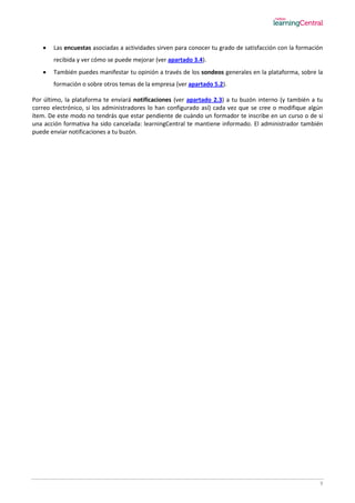 9
 Las encuestas asociadas a actividades sirven para conocer tu grado de satisfacción con la formación
recibida y ver cómo se puede mejorar (ver apartado 3.4).
 También puedes manifestar tu opinión a través de los sondeos generales en la plataforma, sobre la
formación o sobre otros temas de la empresa (ver apartado 5.2).
Por último, la plataforma te enviará notificaciones (ver apartado 2.3) a tu buzón interno (y también a tu
correo electrónico, si los administradores lo han configurado así) cada vez que se cree o modifique algún
ítem. De este modo no tendrás que estar pendiente de cuándo un formador te inscribe en un curso o de si
una acción formativa ha sido cancelada: learningCentral te mantiene informado. El administrador también
puede enviar notificaciones a tu buzón.
 