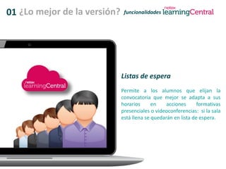 01 ¿Lo mejor de la versión? funcionalidades
Listas de espera
Permite a los alumnos que elijan la
convocatoria que mejor se adapta a sus
horarios en acciones formativas
presenciales o videoconferencias: si la sala
está llena se quedarán en lista de espera.
 