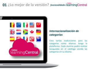 01 ¿Lo mejor de la versión? funcionalidades
Internacionalización de
categorías
Crea tantas traducciones para las
categorías como idiomas tenga la
plataforma. Cada alumno podrá realizar
búsquedas en el catálogo viendo las
categorías en su idioma.
 