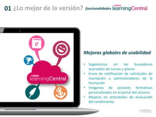 01 funcionalidades
Mejoras globales de usabilidad
• Sugerencias en los buscadores
avanzados de cursos y planes
• Envío de notificación de solicitudes de
inscripción a administradores de la
formación
• Imágenes de acciones formativas
personalizadas en el portal del alumno
• Mejoras en actividades de evaluación
del rendimiento
¿Lo mejor de la versión?
 
