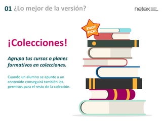 01 ¿Lo mejor de la versión?
Agrupa tus cursos o planes
formativos en colecciones.
Cuando un alumno se apunte a un
contenido conseguirá también los
permisos para el resto de la colección.
¡Colecciones!
 