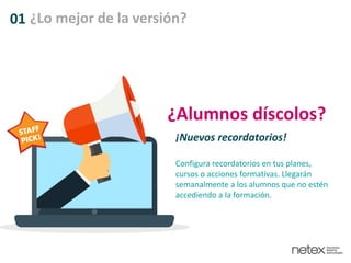 01 ¿Lo mejor de la versión?
¿Alumnos díscolos?
¡Nuevos recordatorios!
Configura recordatorios en tus planes,
cursos o acciones formativas. Llegarán
semanalmente a los alumnos que no estén
accediendo a la formación.
 