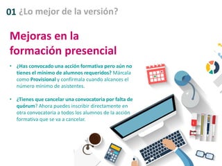 01 ¿Lo mejor de la versión?
Mejoras en la
formación presencial
• ¿Has convocado una acción formativa pero aún no
tienes el mínimo de alumnos requeridos? Márcala
como Provisional y confírmala cuando alcances el
número mínimo de asistentes.
• ¿Tienes que cancelar una convocatoria por falta de
quórum? Ahora puedes inscribir directamente en
otra convocatoria a todos los alumnos de la acción
formativa que se va a cancelar.
 