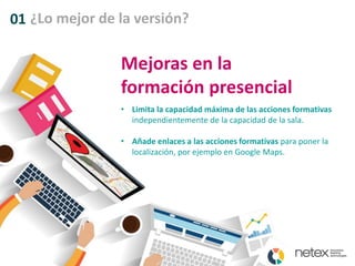 01 ¿Lo mejor de la versión?
Mejoras en la
formación presencial
• Limita la capacidad máxima de las acciones formativas
independientemente de la capacidad de la sala.
• Añade enlaces a las acciones formativas para poner la
localización, por ejemplo en Google Maps.
 