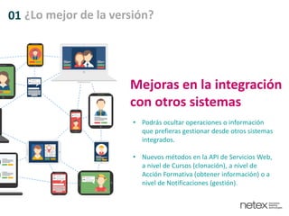 01 ¿Lo mejor de la versión?
Mejoras en la integración
con otros sistemas
• Podrás ocultar operaciones o información
que prefieras gestionar desde otros sistemas
integrados.
• Nuevos métodos en la API de Servicios Web,
a nivel de Cursos (clonación), a nivel de
Acción Formativa (obtener información) o a
nivel de Notificaciones (gestión).
 