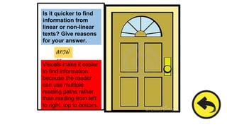 Is it quicker to find
information from
linear or non-linear
texts? Give reasons
for your answer.
answ
er
Visuals make it easier
to find information
because the reader
can use multiple
reading paths rather
than reading from left
to right, top to bottom.
 