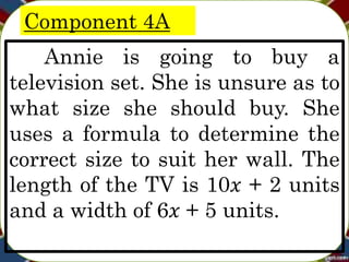 Component 4A
Annie is going to buy a
television set. She is unsure as to
what size she should buy. She
uses a formula to determine the
correct size to suit her wall. The
length of the TV is 10𝑥 + 2 units
and a width of 6𝑥 + 5 units.
 