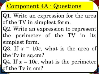 Component 4A - Questions
Q1. Write an expression for the area
of the TV in simplest form.
Q2. Write an expression to represent
the perimeter of the TV in its
simplest form.
Q3. If 𝑥 = 10𝑐, what is the area of
the Tv in sq.cm?
Q4. If 𝑥 = 10𝑐, what is the perimeter
of the Tv in cm?
 