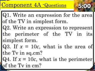 Component 4A -Questions
Q1. Write an expression for the area
of the TV in simplest form.
Q2. Write an expression to represent
the perimeter of the TV in its
simplest form.
Q3. If 𝑥 = 10𝑐, what is the area of
the Tv in sq.cm?
Q4. If 𝑥 = 10𝑐, what is the perimeter
of the Tv in cm?
 