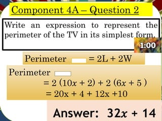 Component 4A – Question 2
Write an expression to represent the
perimeter of the TV in its simplest form.
Answer: 32𝑥 + 14
Perimeter = 2L + 2W
Perimeter
= 2 (10𝑥 + 2) + 2 (6𝑥 + 5 )
= 20x + 4 + 12x +10
 