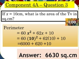 Component 4A – Question 3
If 𝑥 = 10cm, what is the area of the Tv in
sq.cm?
Answer: 6630 sq.cm
Perimeter
= 60 𝒙𝟐
+ 62𝑥 + 10
= 60 (𝟏𝟎)𝟐
+ 62(10) + 10
=6000 + 620 +10
 