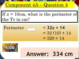 Component 4A – Question 4
If 𝑥 = 10cm, what is the perimeter of
the Tv in cm?
Answer: 334 cm
Perimeter = 32𝑥 + 14
= 32 (10) + 14
= 320 + 14
 