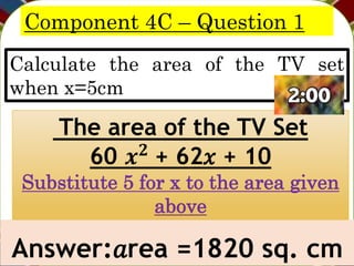Component 4C – Question 1
Calculate the area of the TV set
when x=5cm
Answer:𝑎rea =1820 sq. cm
The area of the TV Set
60 𝒙𝟐 + 62𝑥 + 10
Substitute 5 for x to the area given
above
 