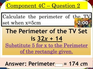 Component 4C – Question 2
Calculate the perimeter of the TV
set when x=5cm
The Perimeter of the TV Set
is 32𝑥 + 14
Substitute 5 for x to the Perimeter
of the rectangle given.
Answer: Perimeter = 174 𝑐m
 