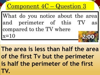 Component 4C – Question 3
What do you notice about the area
and perimeter of this TV as
compared to the TV where
x=10
The area is less than half the area
of the first Tv but the perimeter
is half the perimeter of the first
TV.
 