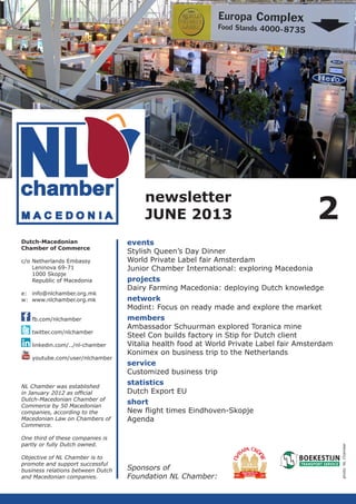 newsletter
JUNE 2013
c/o	Netherlands Embassy
	
Leninova 69-71
	
1000 Skopje
	
Republic of Macedonia
e:	info@nlchamber.org.mk
w:	www.nlchamber.org.mk
	
	fb.com/nlchamber
	
	twitter.com/nlchamber
	linkedin.com/../nl-chamber
	youtube.com/user/nlchamber

NL Chamber was established
in January 2012 as official
­
Dutch-Macedonian Chamber of
Commerce by 50 Macedonian
companies, according to the
Macedo­ ian Law on Chambers of
n
Commerce.

events
Stylish Queen’s Day Dinner
World Private Label fair Amsterdam
Junior Chamber International: exploring Macedonia
projects
Dairy Farming Macedonia: deploying Dutch knowledge
network
Modint: Focus on ready made and explore the market
members
Ambassador Schuurman explored Toranica mine
Steel Con builds factory in Stip for Dutch client
Vitalia health food at World Private Label fair Amsterdam
Konimex on business trip to the Netherlands
service
Customized business trip
statistics
Dutch Export EU
short
New flight times Eindhoven-Skopje
Agenda

One third of these companies is
partly or fully Dutch owned.
Objective of NL Chamber is to
promote and support successful
business relations between Dutch
and Macedonian companies.

Sponsors of
Foundation NL Chamber:

photo: NL Chamber

Dutch-Macedonian
Chamber of Commerce

2

 