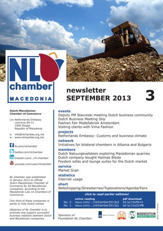 newsletter
SEPTEMBER 2013
c/o	Netherlands Embassy
	
Leninova 69-71
	
1000 Skopje
	
Republic of Macedonia
e:	info@nlchamber.org.mk
w:	www.nlchamber.org.mk
	
	fb.com/nlchamber
	
	twitter.com/nlchamber
	linkedin.com/../nl-chamber
	youtube.com/user/nlchamber

NL Chamber was established
in January 2012 as official
­
Dutch-Macedonian Chamber of
Commerce by 50 Macedonian
companies, according to the
Macedo­ ian Law on Chambers of
n
Commerce.
One third of these companies is
partly or fully Dutch owned.
Objective of NL Chamber is to
promote and support successful
business relations between Dutch
and Macedonian companies.

events
Deputy PM Stavreski meeting Dutch business community
Dutch Business Meeting Stip
Fashion Fair Modefabriek Amsterdam
Visiting clients with Vima Fashion
projects
Netherlands Embassy: Customs and business climate
network
Initiatives for bilateral chambers in Albania and Bulgaria
members
Dutch Natuurgevelsteen exploring Macedonian quarries
Dutch company bought Holmak Bitola
Feydom sofas and lounge suites for the Dutch market
service
Market Scan
statistics
Internet usage
short	
Webshopping/Strawberries/Toplocations/Agenda/Fairs
click to read earlier editions!
	
online reading			
No. 2:	 issuu.com/.../nlchamber2013q2	
No. 1:	 issuu.com/.../nlchamber2013q1	
Sponsors of
Foundation NL Chamber:

pdf download

bit.ly/19xMcn1
bit.ly/14yZLMB

photo: NL Chamber

Dutch-Macedonian
Chamber of Commerce

3

 