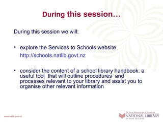 During this session…

During this session we will:

• explore the Services to Schools website
  http://schools.natlib.govt.nz

• consider the content of a school library handbook: a
  useful tool that will outline procedures and
  processes relevant to your library and assist you to
  organise other relevant information
 