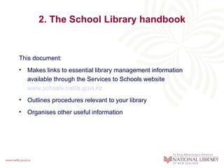 2. The School Library handbook


This document:
• Makes links to essential library management information
  available through the Services to Schools website
  www.schools.natlib.govt.nz
• Outlines procedures relevant to your library
• Organises other useful information
 