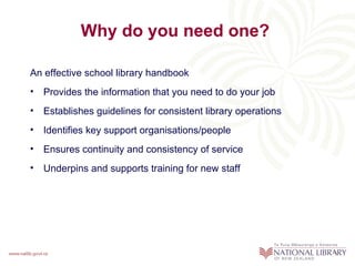 Why do you need one?

An effective school library handbook
• Provides the information that you need to do your job
• Establishes guidelines for consistent library operations
• Identifies key support organisations/people
• Ensures continuity and consistency of service
• Underpins and supports training for new staff
 
