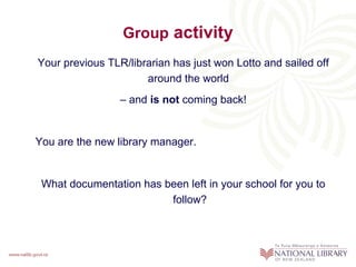 Group activity
Your previous TLR/librarian has just won Lotto and sailed off
                      around the world
                 – and is not coming back!


You are the new library manager.


 What documentation has been left in your school for you to
                         follow?
 