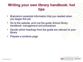 Writing your own library handbook: hot
                 tips
• Brainstorm essential information that you needed when
  you began this job
• Go to the website, print out the guide School library
  handbook: management and procedures
• Decide which headings from the guide are relevant to your
  library
• Prepare a contents page
 