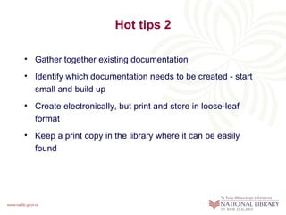 Hot tips 2

• Gather together existing documentation
• Identify which documentation needs to be created - start
  small and build up
• Create electronically, but print and store in loose-leaf
  format
• Keep a print copy in the library where it can be easily
  found
 