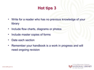 Hot tips 3

• Write for a reader who has no previous knowledge of your
  library
• Include flow charts, diagrams or photos
• Include master copies of forms
• Date each section
• Remember your handbook is a work in progress and will
  need ongoing revision
 